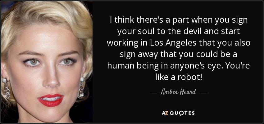 I think there's a part when you sign your soul to the devil and start working in Los Angeles that you also sign away that you could be a human being in anyone's eye. You're like a robot! - Amber Heard