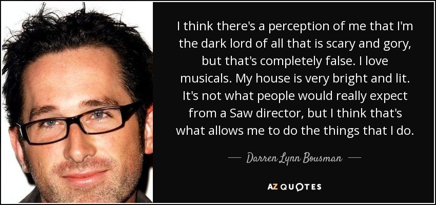 I think there's a perception of me that I'm the dark lord of all that is scary and gory, but that's completely false. I love musicals. My house is very bright and lit. It's not what people would really expect from a Saw director, but I think that's what allows me to do the things that I do. - Darren Lynn Bousman
