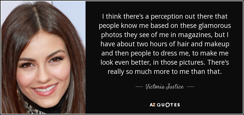 I think there's a perception out there that people know me based on these glamorous photos they see of me in magazines, but I have about two hours of hair and makeup and then people to dress me, to make me look even better, in those pictures. There's really so much more to me than that. - Victoria Justice