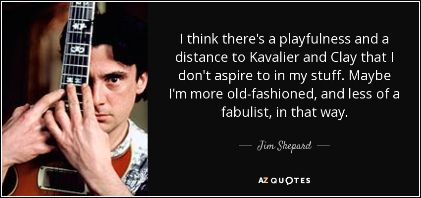 I think there's a playfulness and a distance to Kavalier and Clay that I don't aspire to in my stuff. Maybe I'm more old-fashioned, and less of a fabulist, in that way. - Jim Shepard