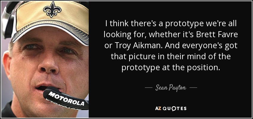 I think there's a prototype we're all looking for, whether it's Brett Favre or Troy Aikman. And everyone's got that picture in their mind of the prototype at the position. - Sean Payton