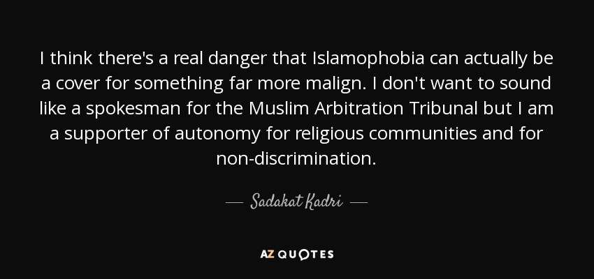 I think there's a real danger that Islamophobia can actually be a cover for something far more malign. I don't want to sound like a spokesman for the Muslim Arbitration Tribunal but I am a supporter of autonomy for religious communities and for non-discrimination. - Sadakat Kadri
