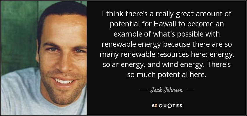 I think there's a really great amount of potential for Hawaii to become an example of what's possible with renewable energy because there are so many renewable resources here: energy, solar energy, and wind energy. There's so much potential here. - Jack Johnson