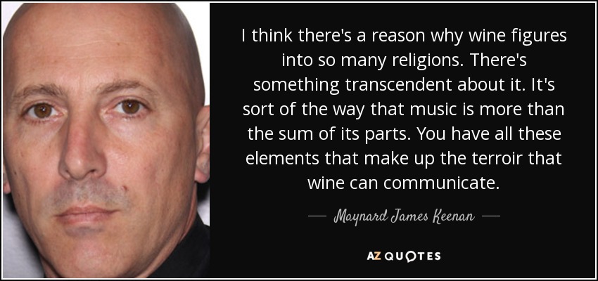 I think there's a reason why wine figures into so many religions. There's something transcendent about it. It's sort of the way that music is more than the sum of its parts. You have all these elements that make up the terroir that wine can communicate. - Maynard James Keenan