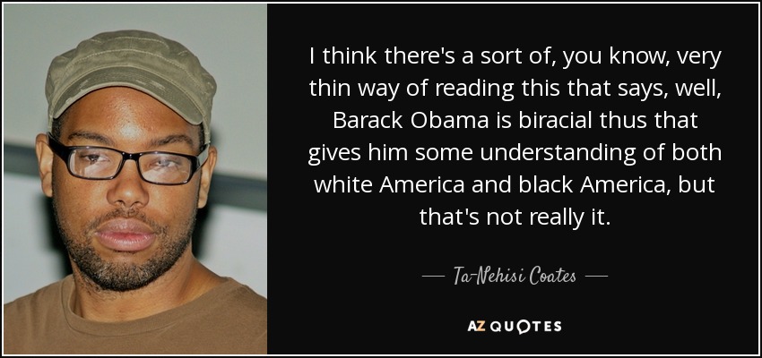 I think there's a sort of, you know, very thin way of reading this that says, well, Barack Obama is biracial thus that gives him some understanding of both white America and black America, but that's not really it. - Ta-Nehisi Coates