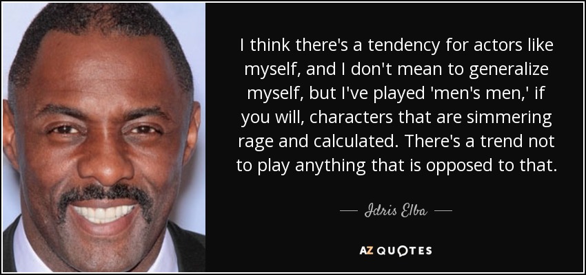 I think there's a tendency for actors like myself, and I don't mean to generalize myself, but I've played 'men's men,' if you will, characters that are simmering rage and calculated. There's a trend not to play anything that is opposed to that. - Idris Elba