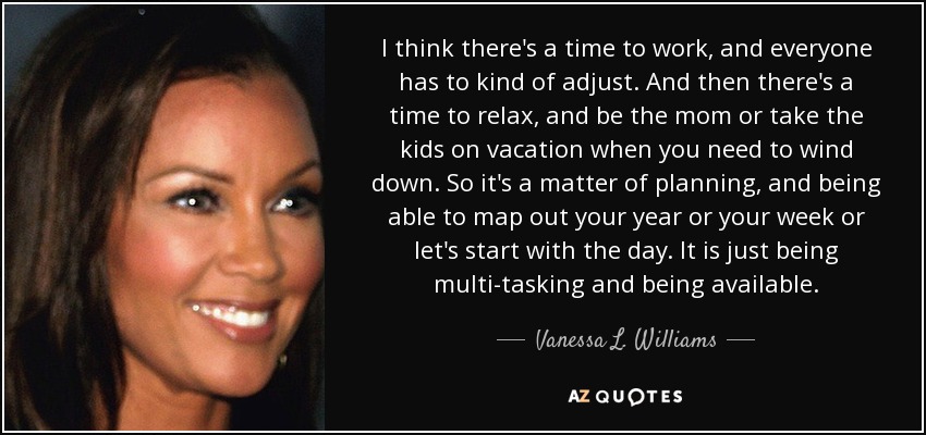 I think there's a time to work, and everyone has to kind of adjust. And then there's a time to relax, and be the mom or take the kids on vacation when you need to wind down. So it's a matter of planning, and being able to map out your year or your week or let's start with the day. It is just being multi-tasking and being available. - Vanessa L. Williams