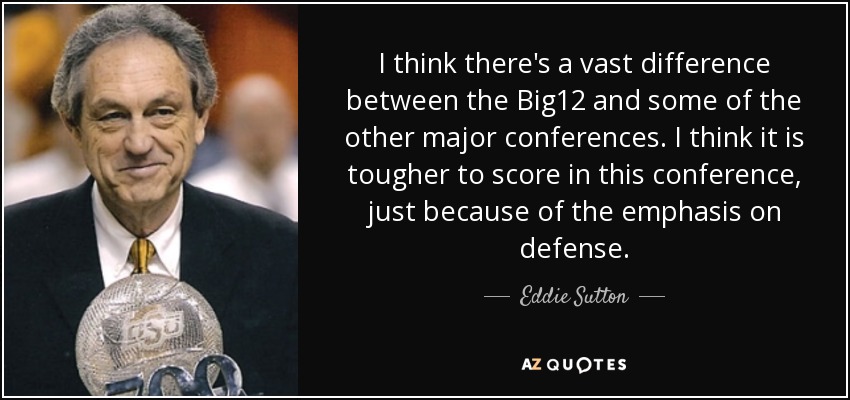 I think there's a vast difference between the Big12 and some of the other major conferences. I think it is tougher to score in this conference, just because of the emphasis on defense. - Eddie Sutton