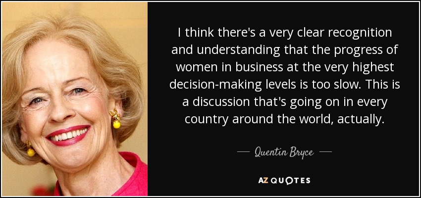 I think there's a very clear recognition and understanding that the progress of women in business at the very highest decision-making levels is too slow. This is a discussion that's going on in every country around the world, actually. - Quentin Bryce