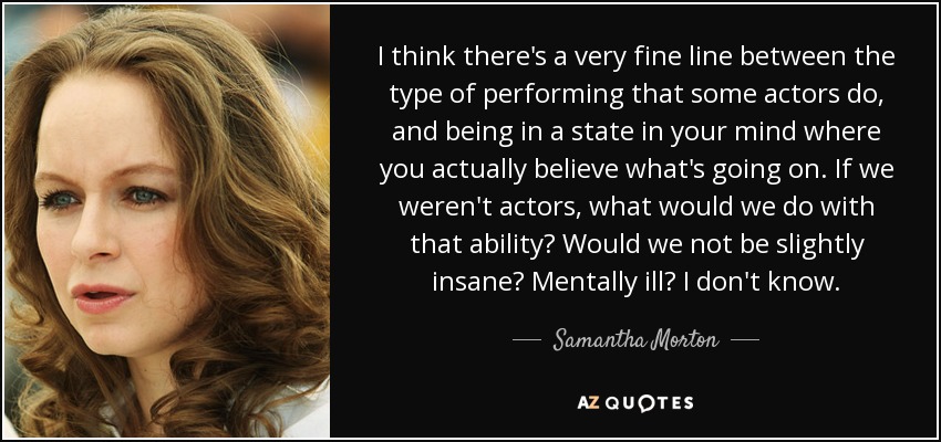 I think there's a very fine line between the type of performing that some actors do, and being in a state in your mind where you actually believe what's going on. If we weren't actors, what would we do with that ability? Would we not be slightly insane? Mentally ill? I don't know. - Samantha Morton