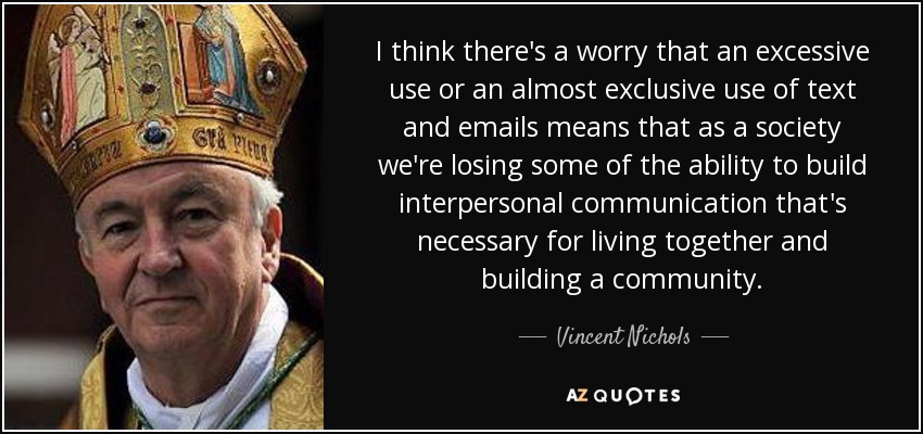 I think there's a worry that an excessive use or an almost exclusive use of text and emails means that as a society we're losing some of the ability to build interpersonal communication that's necessary for living together and building a community. - Vincent Nichols