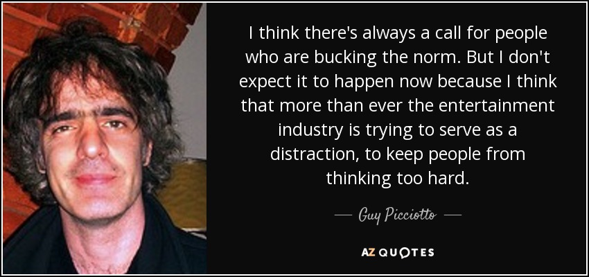 I think there's always a call for people who are bucking the norm. But I don't expect it to happen now because I think that more than ever the entertainment industry is trying to serve as a distraction, to keep people from thinking too hard. - Guy Picciotto