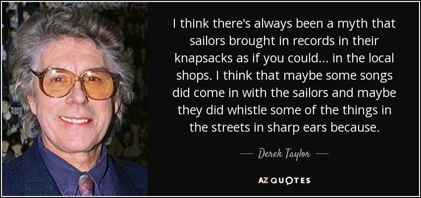 I think there's always been a myth that sailors brought in records in their knapsacks as if you could ... in the local shops. I think that maybe some songs did come in with the sailors and maybe they did whistle some of the things in the streets in sharp ears because. - Derek Taylor