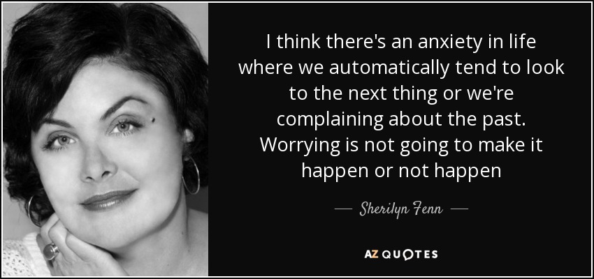 I think there's an anxiety in life where we automatically tend to look to the next thing or we're complaining about the past. Worrying is not going to make it happen or not happen - Sherilyn Fenn