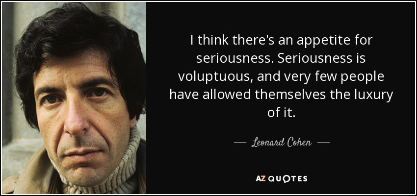 I think there's an appetite for seriousness. Seriousness is voluptuous, and very few people have allowed themselves the luxury of it. - Leonard Cohen