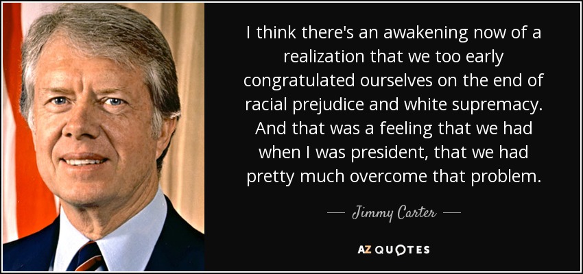 I think there's an awakening now of a realization that we too early congratulated ourselves on the end of racial prejudice and white supremacy. And that was a feeling that we had when I was president, that we had pretty much overcome that problem. - Jimmy Carter