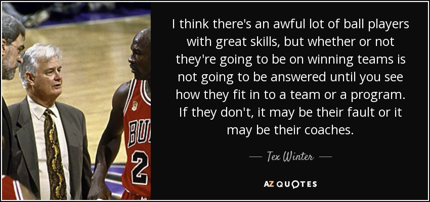 I think there's an awful lot of ball players with great skills, but whether or not they're going to be on winning teams is not going to be answered until you see how they fit in to a team or a program. If they don't, it may be their fault or it may be their coaches. - Tex Winter