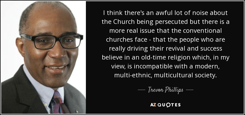 I think there's an awful lot of noise about the Church being persecuted but there is a more real issue that the conventional churches face - that the people who are really driving their revival and success believe in an old-time religion which, in my view, is incompatible with a modern, multi-ethnic, multicultural society. - Trevor Phillips