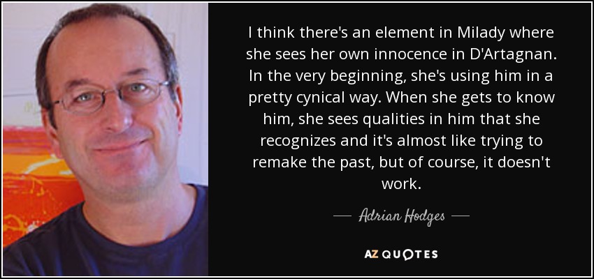 I think there's an element in Milady where she sees her own innocence in D'Artagnan. In the very beginning, she's using him in a pretty cynical way. When she gets to know him, she sees qualities in him that she recognizes and it's almost like trying to remake the past, but of course, it doesn't work. - Adrian Hodges