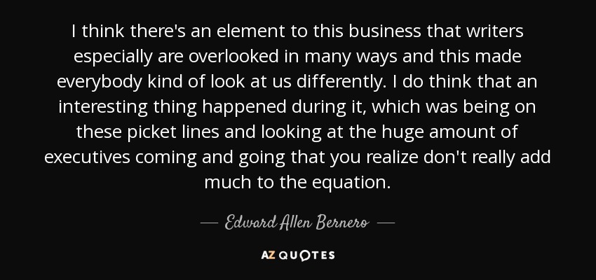 I think there's an element to this business that writers especially are overlooked in many ways and this made everybody kind of look at us differently. I do think that an interesting thing happened during it, which was being on these picket lines and looking at the huge amount of executives coming and going that you realize don't really add much to the equation. - Edward Allen Bernero