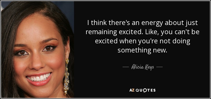 I think there's an energy about just remaining excited. Like, you can't be excited when you're not doing something new. - Alicia Keys