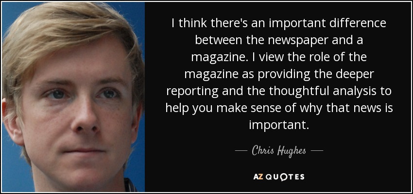 I think there's an important difference between the newspaper and a magazine. I view the role of the magazine as providing the deeper reporting and the thoughtful analysis to help you make sense of why that news is important. - Chris Hughes