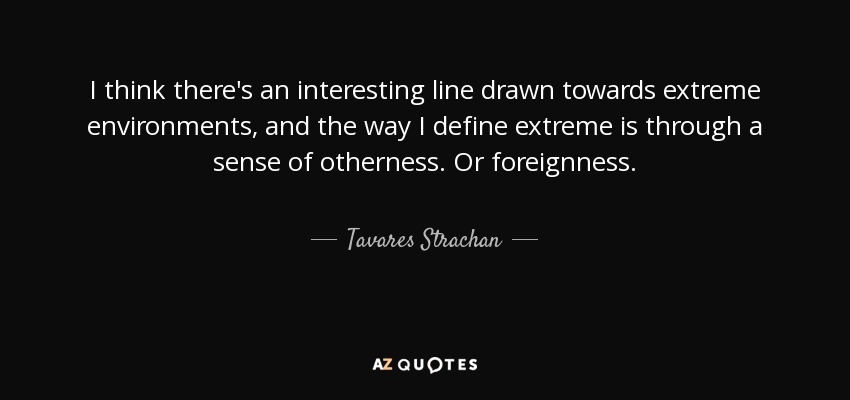 I think there's an interesting line drawn towards extreme environments, and the way I define extreme is through a sense of otherness. Or foreignness. - Tavares Strachan