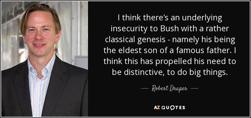 I think there's an underlying insecurity to Bush with a rather classical genesis - namely his being the eldest son of a famous father. I think this has propelled his need to be distinctive, to do big things. - Robert Draper