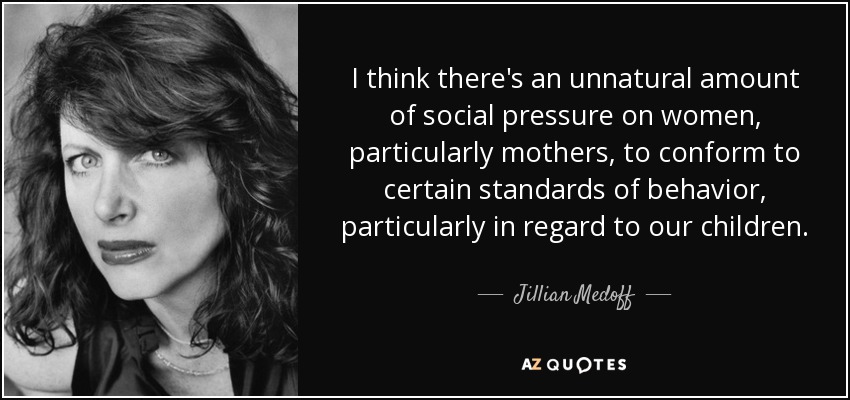 I think there's an unnatural amount of social pressure on women, particularly mothers, to conform to certain standards of behavior, particularly in regard to our children. - Jillian Medoff
