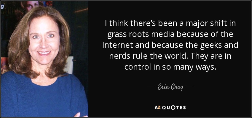 I think there's been a major shift in grass roots media because of the Internet and because the geeks and nerds rule the world. They are in control in so many ways. - Erin Gray