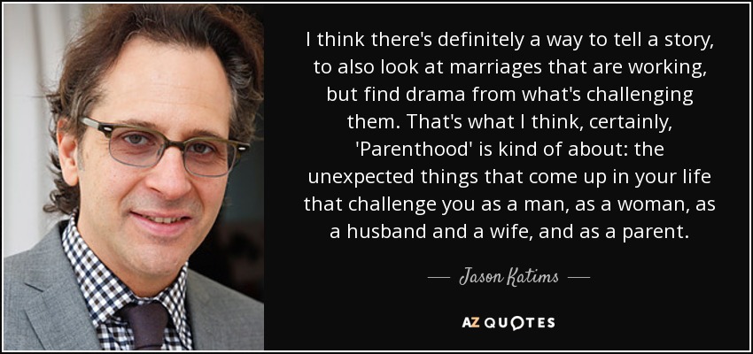 I think there's definitely a way to tell a story, to also look at marriages that are working, but find drama from what's challenging them. That's what I think, certainly, 'Parenthood' is kind of about: the unexpected things that come up in your life that challenge you as a man, as a woman, as a husband and a wife, and as a parent. - Jason Katims