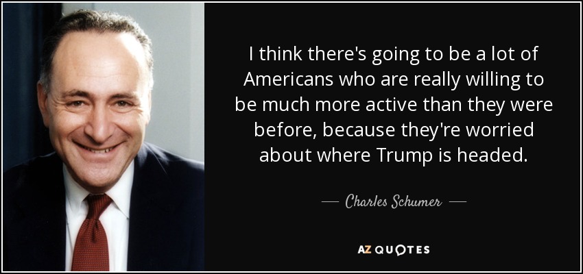 I think there's going to be a lot of Americans who are really willing to be much more active than they were before, because they're worried about where Trump is headed. - Charles Schumer