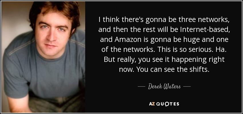 I think there's gonna be three networks, and then the rest will be Internet-based, and Amazon is gonna be huge and one of the networks. This is so serious. Ha. But really, you see it happening right now. You can see the shifts. - Derek Waters