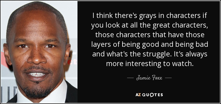 I think there's grays in characters if you look at all the great characters, those characters that have those layers of being good and being bad and what's the struggle. It's always more interesting to watch. - Jamie Foxx