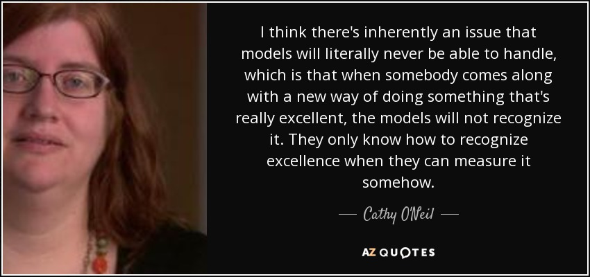 I think there's inherently an issue that models will literally never be able to handle, which is that when somebody comes along with a new way of doing something that's really excellent, the models will not recognize it. They only know how to recognize excellence when they can measure it somehow. - Cathy O'Neil