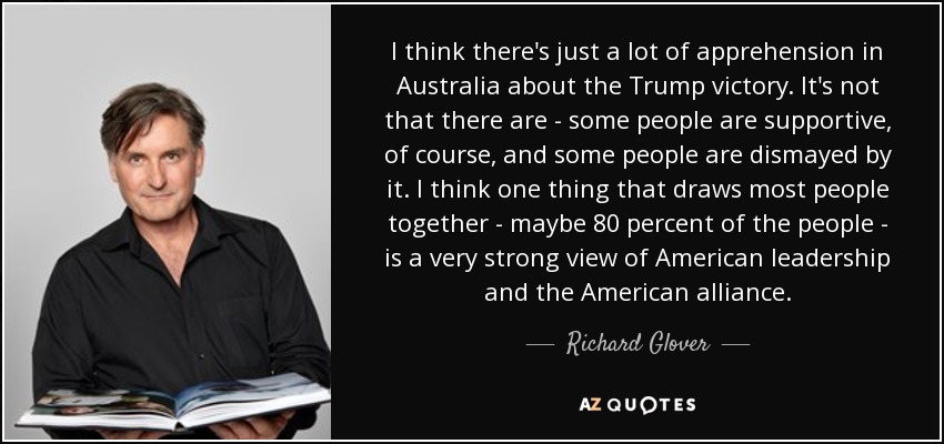 I think there's just a lot of apprehension in Australia about the Trump victory. It's not that there are - some people are supportive, of course, and some people are dismayed by it. I think one thing that draws most people together - maybe 80 percent of the people - is a very strong view of American leadership and the American alliance. - Richard Glover