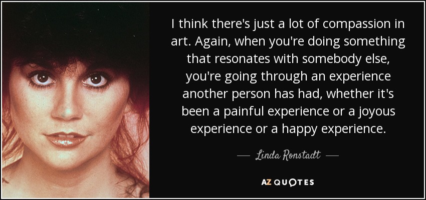 I think there's just a lot of compassion in art. Again, when you're doing something that resonates with somebody else, you're going through an experience another person has had, whether it's been a painful experience or a joyous experience or a happy experience. - Linda Ronstadt