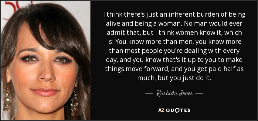 I think there's just an inherent burden of being alive and being a woman. No man would ever admit that, but I think women know it, which is: You know more than men, you know more than most people you're dealing with every day, and you know that's it up to you to make things move forward, and you get paid half as much, but you just do it. - Rashida Jones