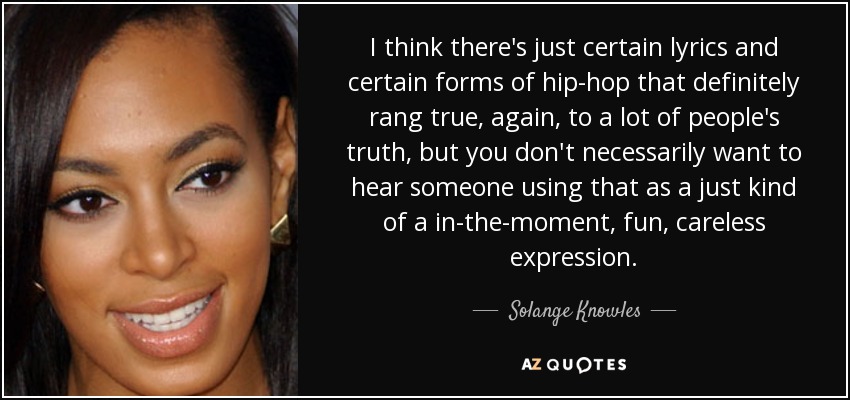I think there's just certain lyrics and certain forms of hip-hop that definitely rang true, again, to a lot of people's truth, but you don't necessarily want to hear someone using that as a just kind of a in-the-moment, fun, careless expression. - Solange Knowles