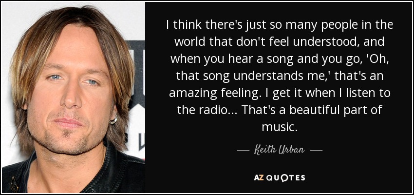 I think there's just so many people in the world that don't feel understood, and when you hear a song and you go, 'Oh, that song understands me,' that's an amazing feeling. I get it when I listen to the radio... That's a beautiful part of music. - Keith Urban