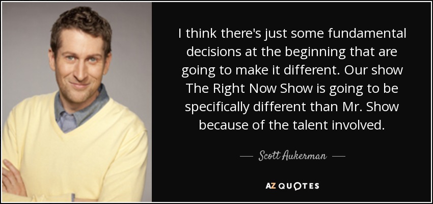 I think there's just some fundamental decisions at the beginning that are going to make it different. Our show The Right Now Show is going to be specifically different than Mr. Show because of the talent involved. - Scott Aukerman