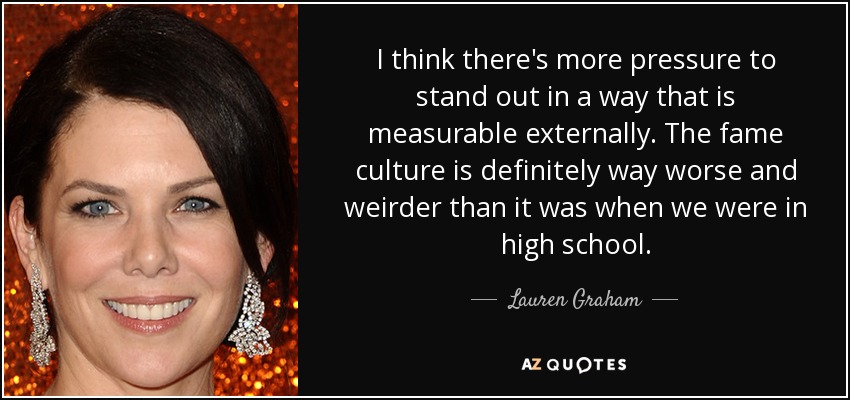 I think there's more pressure to stand out in a way that is measurable externally. The fame culture is definitely way worse and weirder than it was when we were in high school. - Lauren Graham