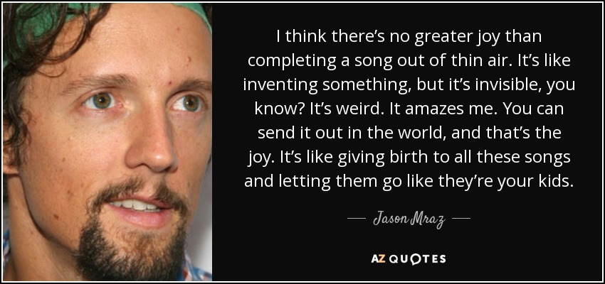 I think there’s no greater joy than completing a song out of thin air. It’s like inventing something, but it’s invisible, you know? It’s weird. It amazes me. You can send it out in the world, and that’s the joy. It’s like giving birth to all these songs and letting them go like they’re your kids. - Jason Mraz