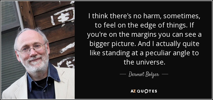 I think there's no harm, sometimes, to feel on the edge of things. If you're on the margins you can see a bigger picture. And I actually quite like standing at a peculiar angle to the universe. - Dermot Bolger
