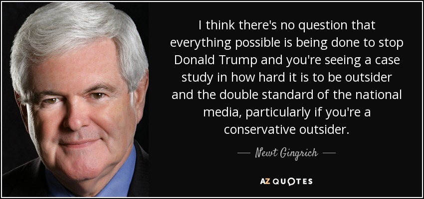 I think there's no question that everything possible is being done to stop Donald Trump and you're seeing a case study in how hard it is to be outsider and the double standard of the national media, particularly if you're a conservative outsider. - Newt Gingrich