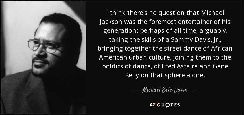 I think there's no question that Michael Jackson was the foremost entertainer of his generation; perhaps of all time, arguably, taking the skills of a Sammy Davis, Jr., bringing together the street dance of African American urban culture, joining them to the politics of dance, of Fred Astaire and Gene Kelly on that sphere alone. - Michael Eric Dyson