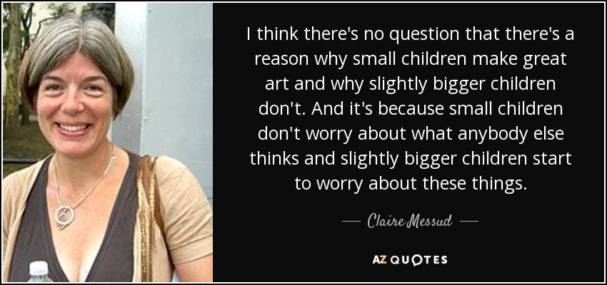 I think there's no question that there's a reason why small children make great art and why slightly bigger children don't. And it's because small children don't worry about what anybody else thinks and slightly bigger children start to worry about these things. - Claire Messud