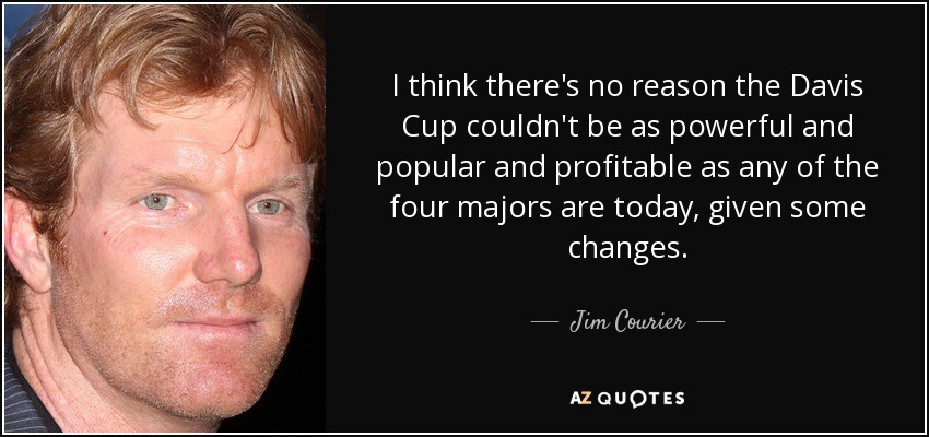 I think there's no reason the Davis Cup couldn't be as powerful and popular and profitable as any of the four majors are today, given some changes. - Jim Courier