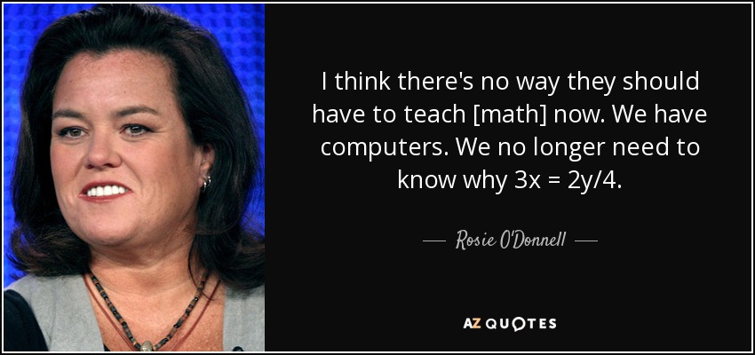 I think there's no way they should have to teach [math] now. We have computers. We no longer need to know why 3x = 2y/4. - Rosie O'Donnell