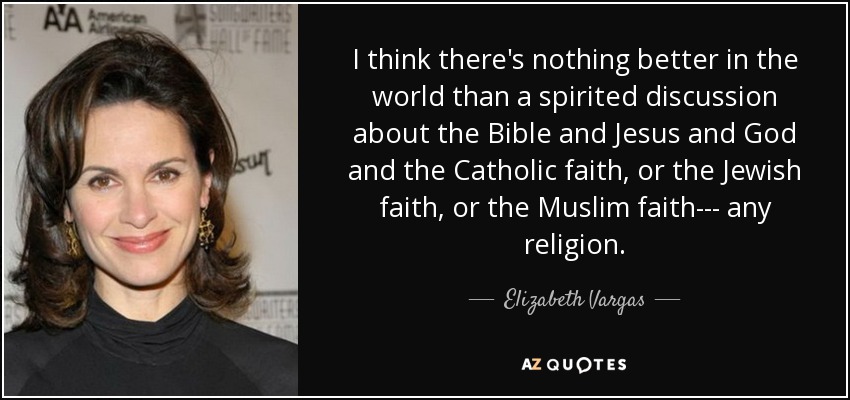 I think there's nothing better in the world than a spirited discussion about the Bible and Jesus and God and the Catholic faith, or the Jewish faith, or the Muslim faith--- any religion. - Elizabeth Vargas